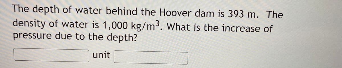 The depth of water behind the Hoover dam is 393 m. The
density of water is 1,000 kg/m. What is the increase of
pressure due to the depth?
unit
