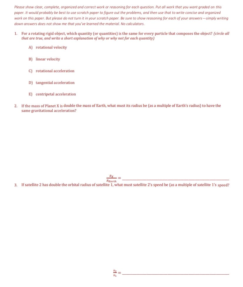 Please show clear, complete, organized and correct work or reasoning for each question. Put all work that you want graded on this
paper. It would probably be best to use scratch paper to figure out the problems, and then use that to write concise and organized
work on this paper. But please do not turn it in your scratch paper. Be sure to show reasoning for each of your answers-simply writing
down answers does not show me that you've learned the material. No calculators.
1. For a rotating rigid object, which quantity (or quantities) is the same for every particle that composes the object? (circle all
that are true, and write a short explanation of why or why not for each quantity)
A) rotational velocity
B) linear velocity
C) rotational acceleration
D) tangential acceleration
E) centripetal acceleration
If the mass of Planet X is double the mass of Earth, what must its radius be (as a multiple of Earth's radius) to have the
same gravitational acceleration?
2.
Rgarth
3. If satellite 2 has double the orbital radius of satellite 1, what must satellite 2's speed be (as a multiple of satellite l's speed?
