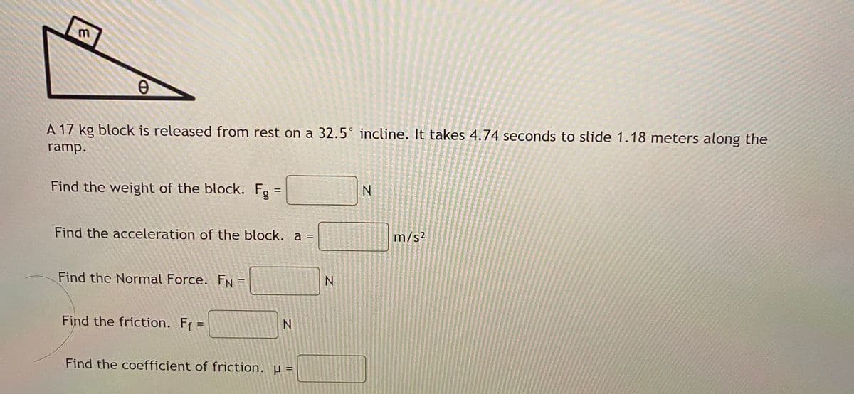 A 17 kg block is released from rest on a 32.5° incline. It takes 4.74 seconds to slide 1.18 meters along the
ramp.
Find the weight of the block. Fg =
Find the acceleration of the block. a =
m/s?
Find the Normal Force. FN
N.
Find the friction. Ff =
Find the coefficient of friction. µ =
