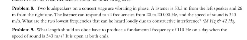 Problem 8. Two loudspeakers on a concert stage are vibrating in phase. A listener is 50.5 m from the left speaker and 26
m from the right one. The listener can respond to all frequencies from 20 to 20 000 Hz, and the speed of sound is 343
m/s. What are the two lowest frequencies that can be heard loudly due to constructive interference? (28 Hz & 42 Hz)
Problem 9. What length should an oboe have to produce a fundamental frequency of 110 Hz on a day when the
speed of sound is 343 m/s? It is open at both ends.
