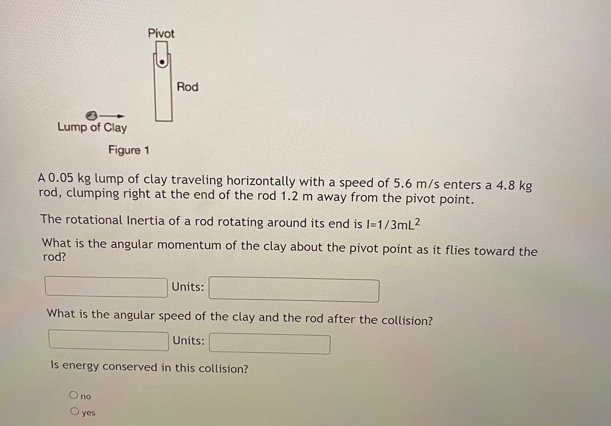 Pivot
Rod
Lump of Clay
Figure 1
A 0.05 kg lump of clay traveling horizontally with a speed of 5.6 m/s enters a 4.8 kg
rod, clumping right at the end of the rod 1.2 m away from the pivot point.
The rotational Inertia of a rod rotating around its end is l=1/3mL2
What is the angular momentum of the clay about the pivot point as it flies toward the
rod?
Units:
What is the angular speed of the clay and the rod after the collision?
Units:
Is energy conserved in this collision?
O no
yes
