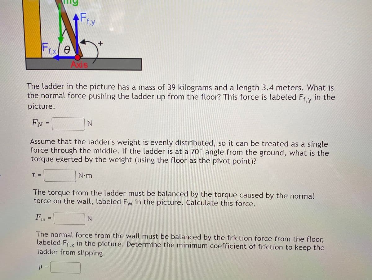 AF
f.y
Fixe
f,x
Axis
The ladder in the picture has a mass of 39 kilograms and a length 3.4 meters. What is
the normal force pushing the ladder up from the floor? This force is labeled Ff.y in the
picture.
FN =
N.
Assume that the ladder's weight is evenly distributed, so it can be treated as a single
force through the middle. If the ladder is at a 70° angle from the ground, what is the
torque exerted by the weight (using the floor as the pivot point)?
N.m
= 1
The torque from the ladder must be balanced by the torque caused by the normal
force on the wall, labeled Fw in the picture. Calculate this force.
%3D
The normal force from the wall must be balanced by the friction force from the floor,
labeled Ffx in the picture. Determine the minimum coefficient of friction to keep the
ladder from slipping.
II
