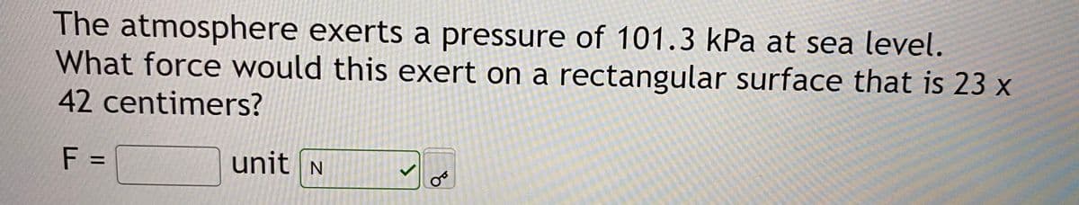 The atmosphere exerts a pressure of 101.3 kPa at sea level.
What force would this exert on a rectangular surface that is 23 x
42centimers?
F =
unit N
