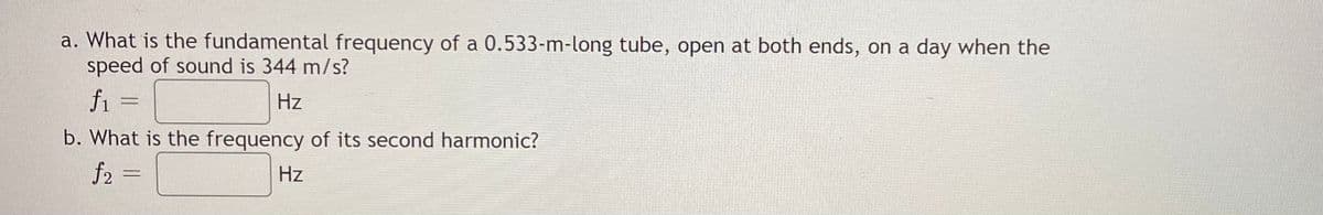 a. What is the fundamental frequency of a 0.533-m-long tube, open at both ends, on a day when the
speed of sound is 344 m/s?
f1
Hz
b. What is the frequency of its second harmonic?
f2 =
Hz
