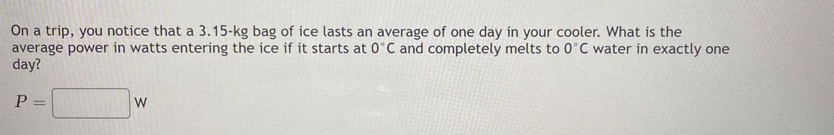 On a trip, you notice that a 3.15-kg bag of ice lasts an average of one day in your cooler. What is the
average power in watts entering the ice if it starts at O°C and completely melts to 0°C water in exactly one
day?
P =
W
