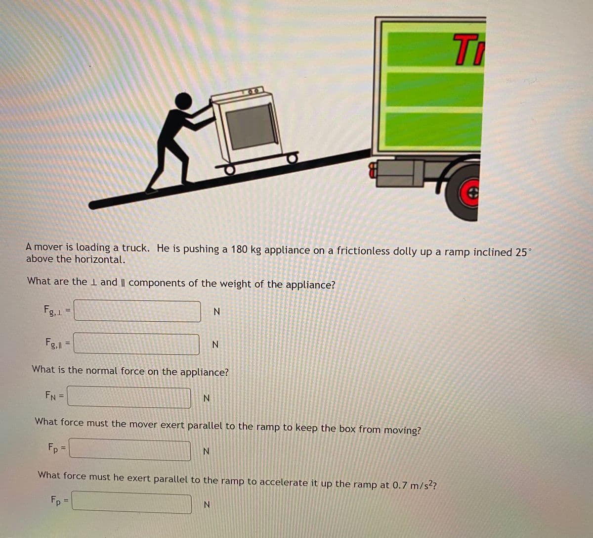 Ti
00
A mover is loading a truck. He is pushing a 180 kg appliance on a frictionless dolly up a ramp inclined 25
above the horizontal.
What are the I and || components of the weight of the appliance?
Fg,1 =
Fg,l
What is the normal force on the appliance?
FN =
%3D
What force must the mover exert parallel to the ramp to keep the box from moving?
Fp =
N.
%3D
What force must he exert parallel to the ramp to accelerate it up the ramp at 0.7 m/st?
Fp =
N.
