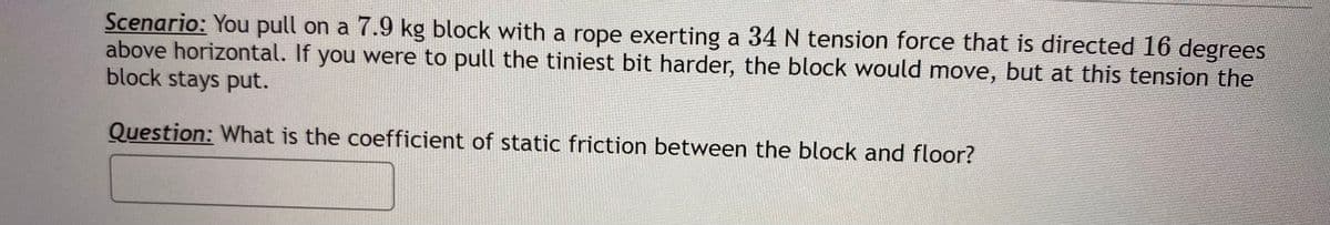 Scenario: You pull on a 7.9 kg block with a rope exerting a 34 N tension force that is directed 16 degrees
above horizontal. If you were to pull the tiniest bit harder, the block would move, but at this tension the
block stays put.
Question: What is the coefficient of static friction between the block and floor?
