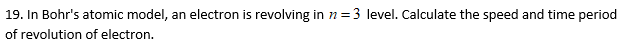 19. In Bohr's atomic model, an electron is revolving in n =3 level. Calculate the speed and time period
of revolution of electron.
