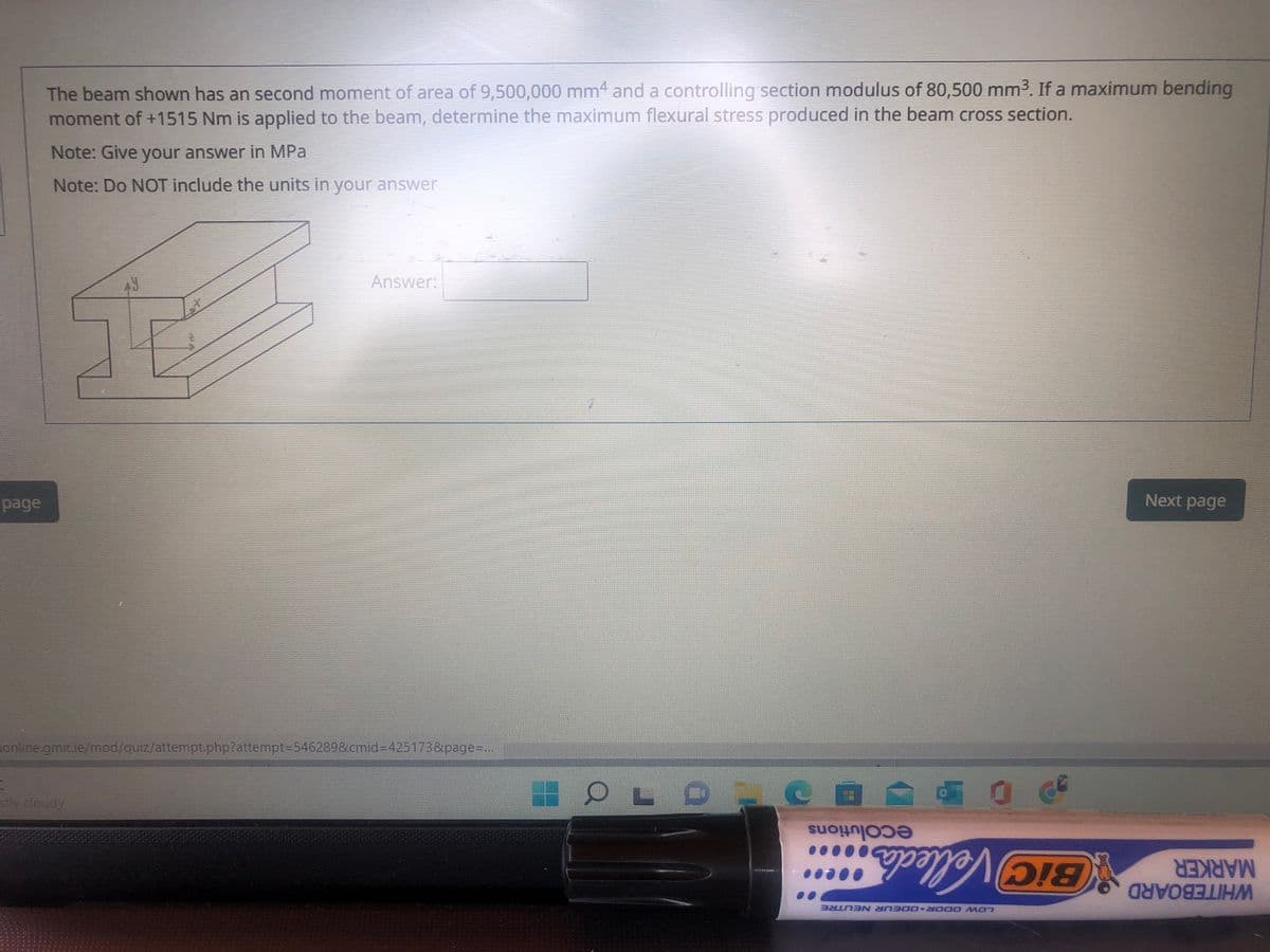 The beam shown has an second moment of area of 9,500,000 mm4 and a controlling section modulus of 80,500 mm3. If a maximum bending
moment of +1515 Nm is applied to the beam, determine the maximum flexural stress produced in the beam cross section.
Note: Give your answer in MPa
Note: Do NOT include the units in your answer
Answer:
page
Next page
online.gmit.ie/mod/quiz/attempt.php?attempt3D546289&cmid%3D425173&page=...
stly cloudy
ecolutions
BiC Velleda
Vellecds
MARKER
WHITEBOARD
LOW ODOR O0EUR NEUTRE
