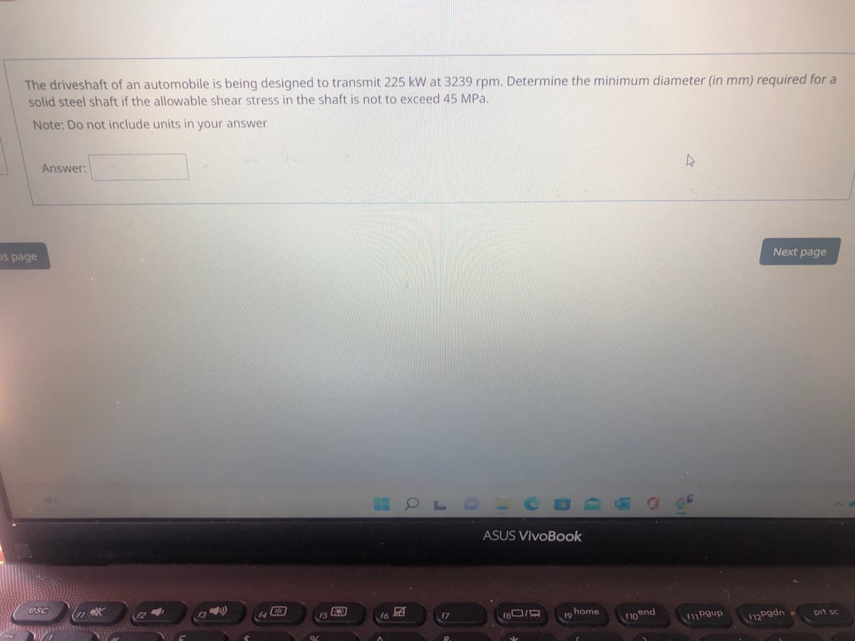 The driveshaft of an automobile is being designed to transmit 225 kW at 3239 rpm. Determine the minimum diameter (in mm) required for a
solid steel shaft if the allowable shear stress in the shaft is not to exceed 45 MPa.
Note: Do not include units in your answer
Answer:
as page
Next page
16°C
ASUS VivoBook
esc
13 )
is
f7
180/
home
19
f1o end
f11Pgup
F12 Pgdn
prt sc
