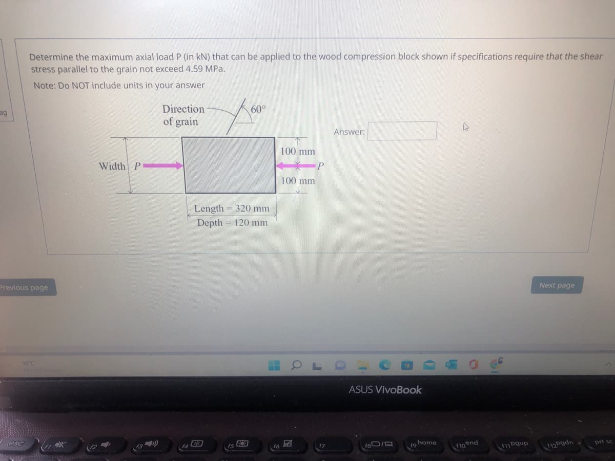 Determine the maximum axial load P (in kN) that can be applied to the wood compression block shown if specifications require that the shear
stress parallel to the grain not exceed 4.59 MPa.
Note: Do NOT include units in your answer
ag
Direction
60°
of grain
Answer:
100 mm
Width P
P
100 mm
Length = 320 mm
Depth 120 mm
Previous page
Next page
16°C
ASUS VivoBook
esc
(12
17
180/
home
19
prt sc
f10end
fPgup
F12Pgdn
