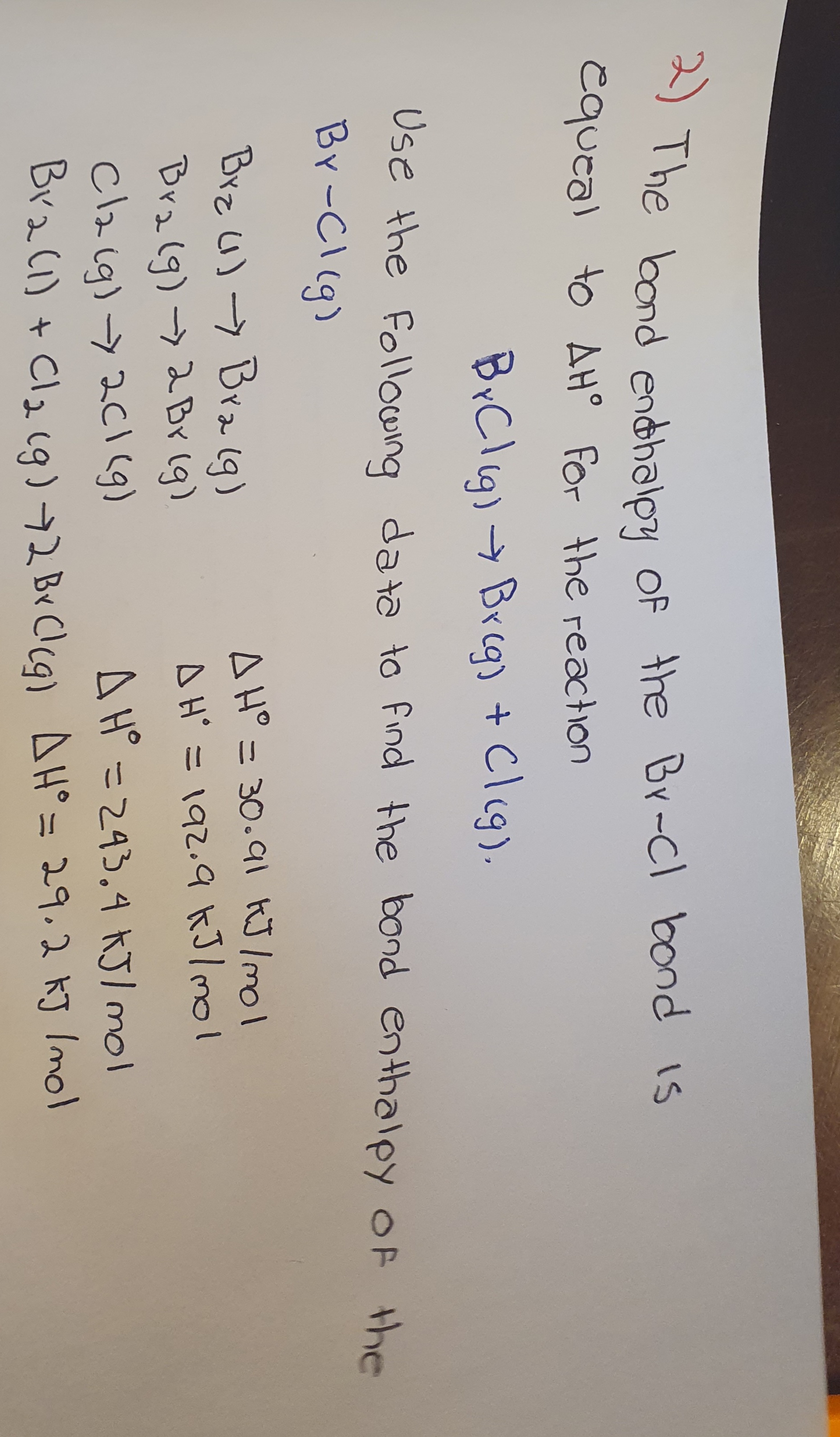 2) The bond endhalpy Of the Br-Cl bond is
cqueal to AH° For the reaction
BrClig) → Breg) + Cleg).
Use the Following data to find the bond enthalpy OF the
Br-Cl(g)
Brz U)> Bra 1g)
A H° = 30.91 kJ /mol
AH' =192.9 kJ/mol
|3D
Bralg)- 2 Br (g)
Claig)->2CI (g)
Bra(i) + Cl2 19)72 Br Clcq) AH° = 29,2 kJ Imol
A H =293.4 KJ/ mol
11
