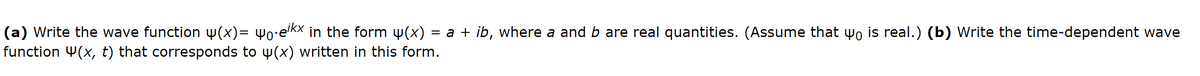 (a) Write the wave function w(x)= wo•e'kx in the form w(x)
function 4(x, t) that corresponds to w(x) written in this form.
= a + ib, where a and b are real quantities. (Assume that wo is real.) (b) Write the time-dependent wave
