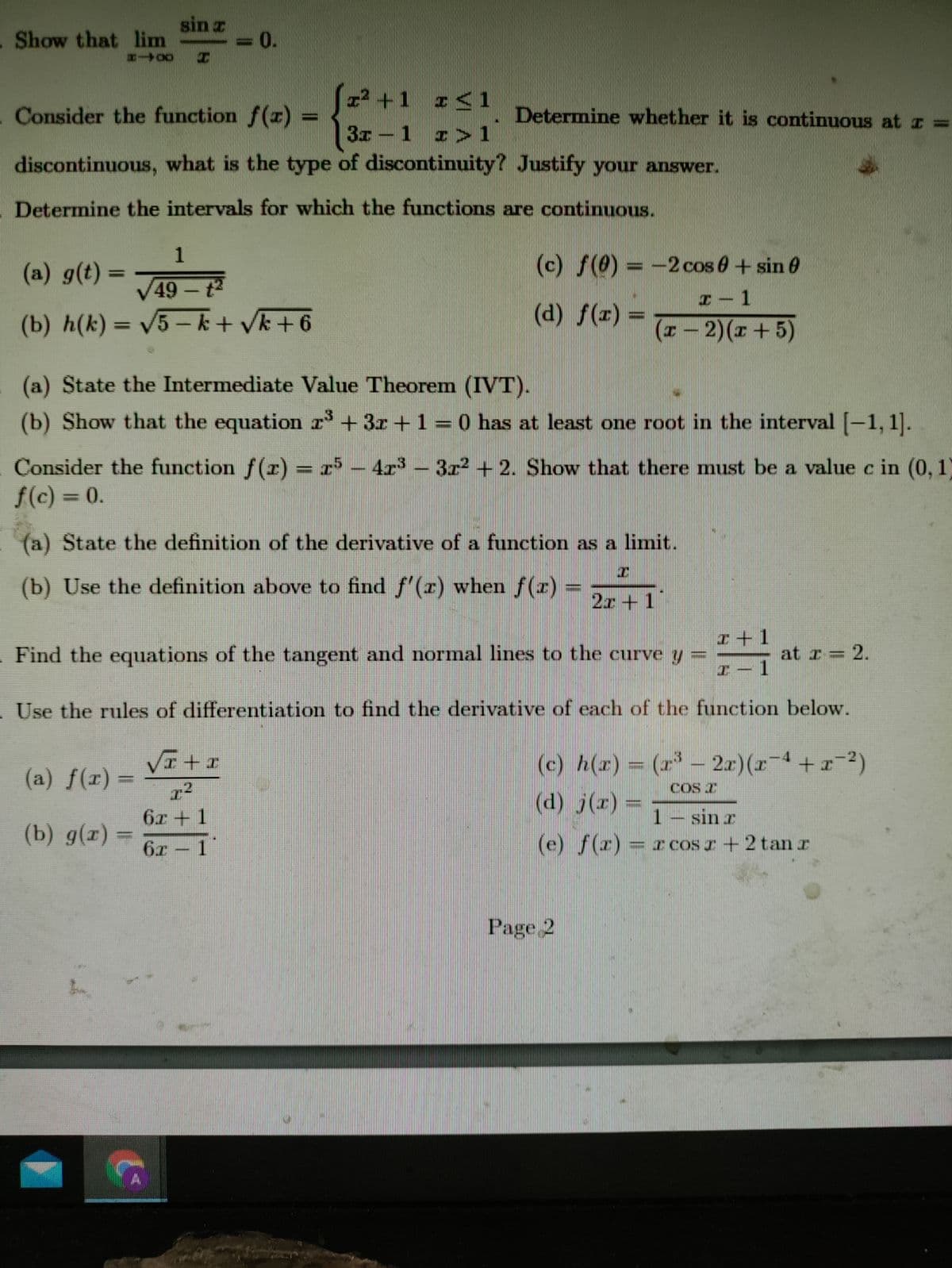 Show that lim
sin z
=D0.
004-
I² +1 r< 1
Consider the function f(r) =
Determine whether it is continuous at z =
3x -1 r >1
discontinuous, what is the type of discontinuity? Justify your answer.
Determine the intervals for which the functions are continuous.
1
(a) g(t) =
(c) f(0) = -2 cos 0+sin 0
%3D
V49 - t2
1
(b) h(k) = V5-k+ Vk+6
(d) f(z) =
(x-2)(x+5)
%3D
(a) State the Intermediate Value Theorem (IVT).
(b) Show that the equation r'+3r +1 =0 has at least one root in the interval [-1, 1].
Consider the function f(r) = r* – 4r – 3r2 + 2. Show that there must be a value c in (0, 1)
f(c) = 0.
(a) State the definition of the derivative of a function as a limit.
(b) Use the definition above to find f'(r) when f(r)
2r+ 1
ェ+1
Find the equations of the tangent and normal lines to the curve y
at r = 2.
I-1
- Use the rules of differentiation to find the derivative of each of the function below.
(c) h(z) = (r 2x)(z
r4+2)
(a) f(r) =
COS T
r2
6z + 1
(d) j(r) =
1 – sin r
(b) g(r)%3D
6x - 1
(e) f(z) = r coS I + 2 tanr
Page 2
