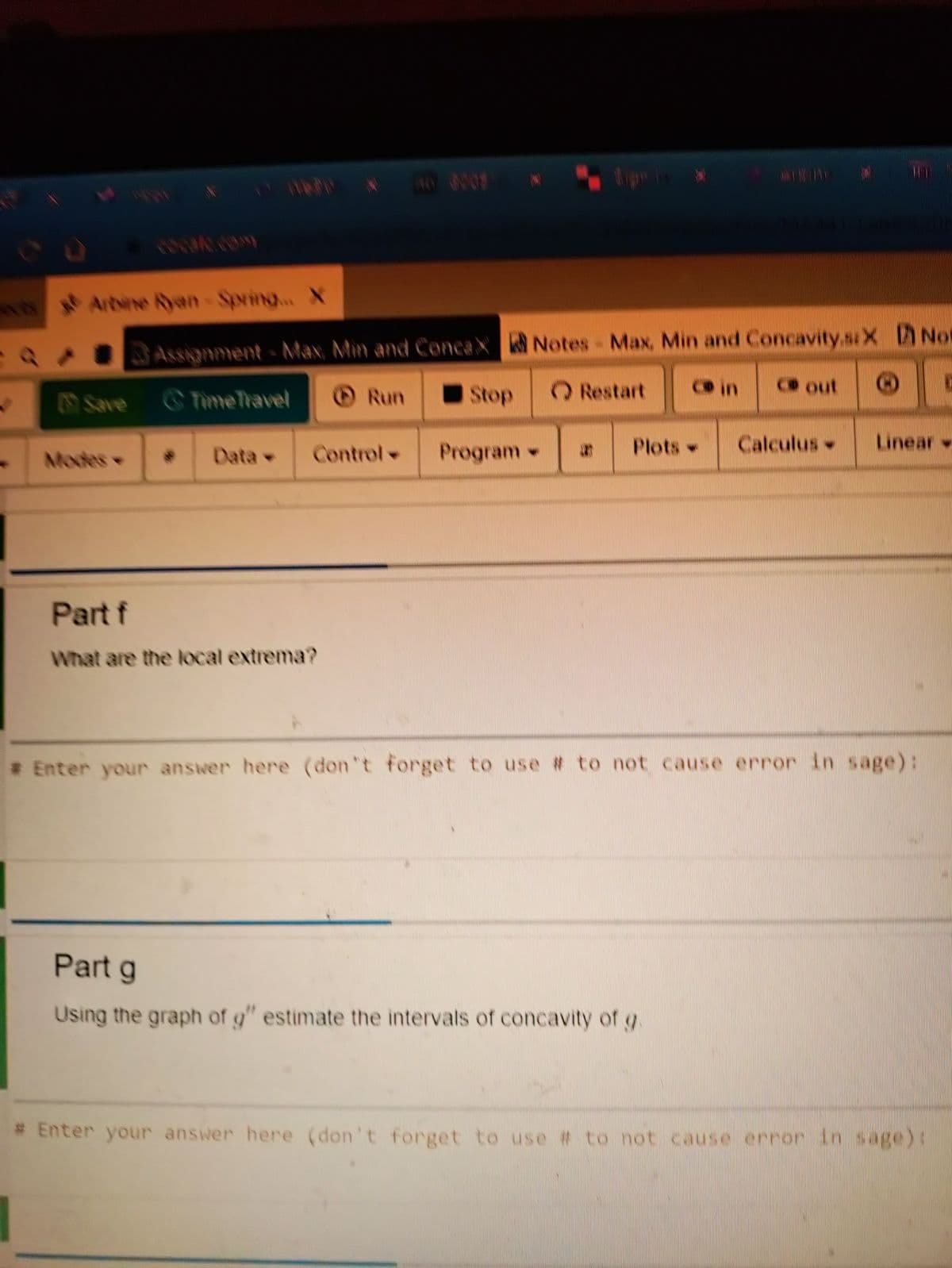 Artine Ryan-Spving... X
Assignment- Max, Min and ConcaX Notes Max, Min and Concavity.sX Not
Run
Stop
O Restart
Co in
Co out
Save TimeTravel
Data
Control
Program-
Plots -
Calculus
Linear
Modes
Part f
What are the local extrema?
# Enter your answer here (don't forget to use # to not cause error in sage):
Part g
Using the graph of g" estimate the intervals of concavity of g
# Enter your answer here (don't forget to use # to not cause error in sage)t
