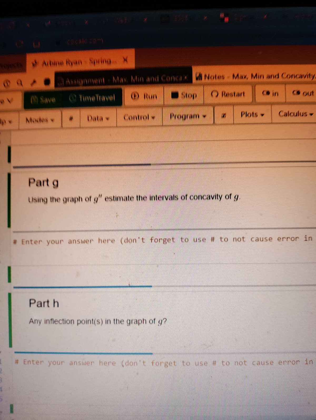 vojects Arbine Ryan Spring X
anment Max Min and Conc aX ANotes- Max, Min and Concavity,
Time Travel
Run
Sop
ORestart
B in
CS out
Save
Control
Program
Plots
Calculus
Modes v
2:
Data v
Part g
Using the graph of g" estimate the intervals of concavity of g
# Enter your answer here (don't forget to use # to not cause error in
Part h
Any inflection point(s) in the graph of g?
# Enter your answer here (don't forget to use # to not cause error in
