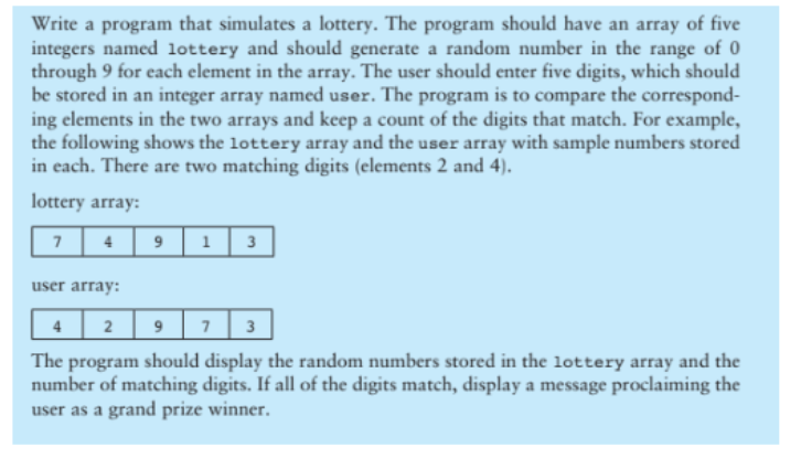 Write a program that simulates a lottery. The program should have an array of five
integers named lottery and should generate a random number in the range of 0
through 9 for each element in the array. The user should enter five digits, which should
be stored in an integer array named user. The program is to compare the correspond-
ing elements in the two arrays and keep a count of the digits that match. For example,
the following shows the lottery array and the user array with sample numbers stored
in each. There are two matching digits (elements 2 and 4).
lottery array:
7
4 9 1 3
user array:
4 2
9 7 3
The program should display the random numbers stored in the lottery array and the
number of matching digits. If all of the digits match, display a message proclaiming the
user as a grand prize winner.