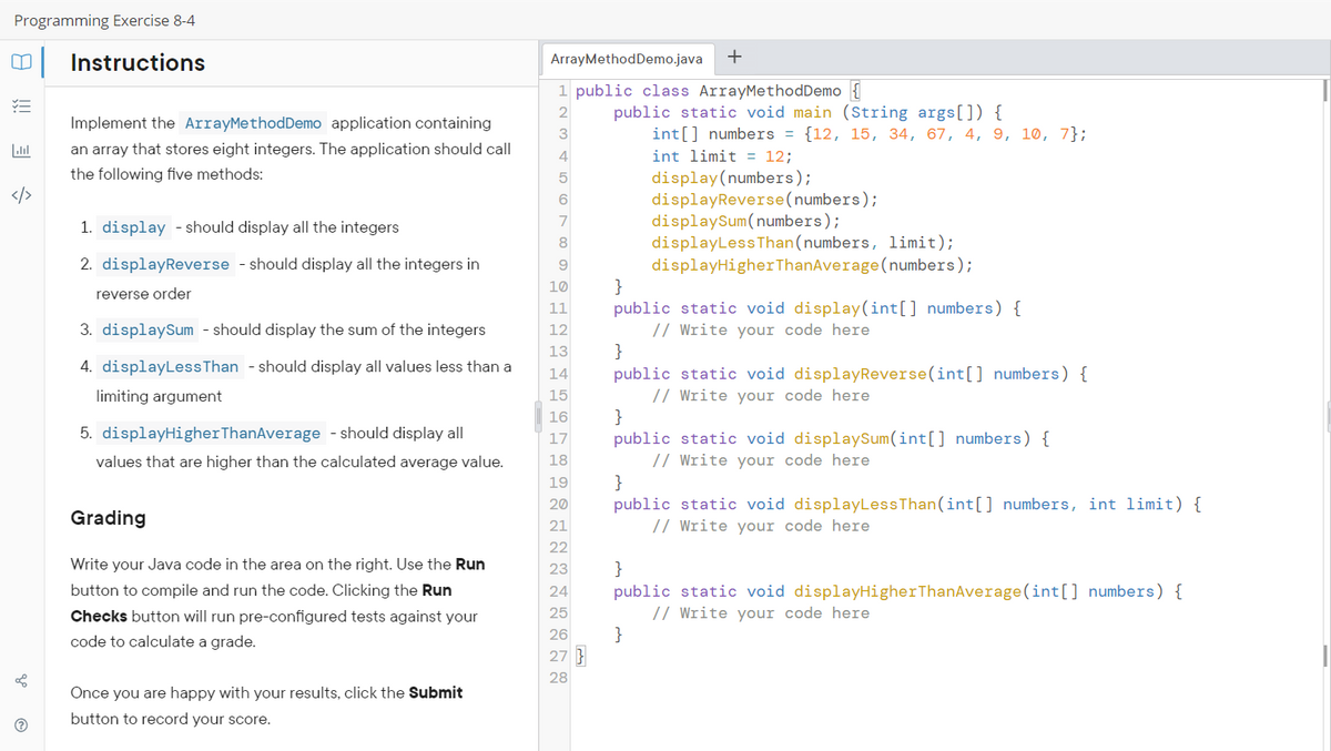 Programming Exercise 8-4
0 Instructions
YE
</>
L
Ⓡ
Implement the ArrayMethodDemo application containing
an array that stores eight integers. The application should call
the following five methods:
1. display - should display all the integers
2. displayReverse - should display all the integers in
reverse order
3. displaySum - should display the sum of the integers
4. displayLess Than - should display all values less than a
limiting argument
5. displayHigher ThanAverage - should display all
values that are higher than the calculated average value.
Grading
Write your Java code in the area on the right. Use the Run
button to compile and run the code. Clicking the Run
Checks button will run pre-configured tests against your
code to calculate a grade.
Once you are happy with your results, click the Submit
button to record your score.
ArrayMethodDemo.java +
1 public class ArrayMethodDemo {
2
3
4
5
6
7
8
9
10
11
12
13
14
15
16
17
18
19
20
21
22
23
24
25
26
27 }
28
public static void main (String args[]) {
int[] numbers = {12, 15, 34, 67, 4, 9, 10, 7};
int limit= 12;
display (numbers);
displayReverse(numbers);
displaySum(numbers);
displayLess Than (numbers, limit);
displayHigher ThanAverage (numbers);
}
public static void display(int[] numbers) {
// Write your code here
}
public static void displayReverse(int[] numbers) {
// Write your code here
}
public static void displaySum(int[] numbers) {
// Write your code here
}
public static void displayLess Than (int[] numbers, int limit) {
// Write your code here
}
}
public static void displayHigher ThanAverage (int[] numbers) {
// Write your code here