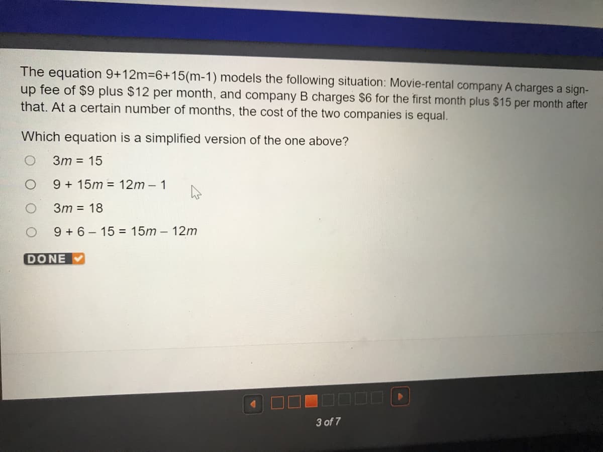 The equation 9+12m36+15(m-1) models the following situation: Movie-rental company A charges a sign-
up fee of $9 plus $12 per month, and company B charges $6 for the first month plus $15 per month after
that. At a certain number of months, the cost of the two companies is equal.
Which equation is a simplified version of the one above?
3m = 15
9 + 15m = 12m - 1
3m = 18
9 + 6- 15 = 15m - 12m
DONE
3 of 7
