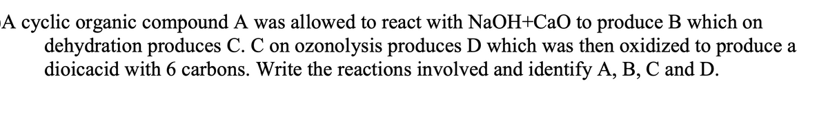 A cyclic organic compound A was allowed to react with NaOH+CaO to produce B which on
dehydration produces C. C on ozonolysis produces D which was then oxidized to produce a
dioicacid with 6 carbons. Write the reactions involved and identify A, B, C and D.
