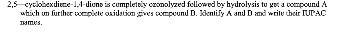 2,5-cyclohexdiene-1,4-dione is completely ozonolyzed followed by hydrolysis to get a compound A
which on further complete oxidation gives compound B. Identify A and B and write their IUPAC
names.
