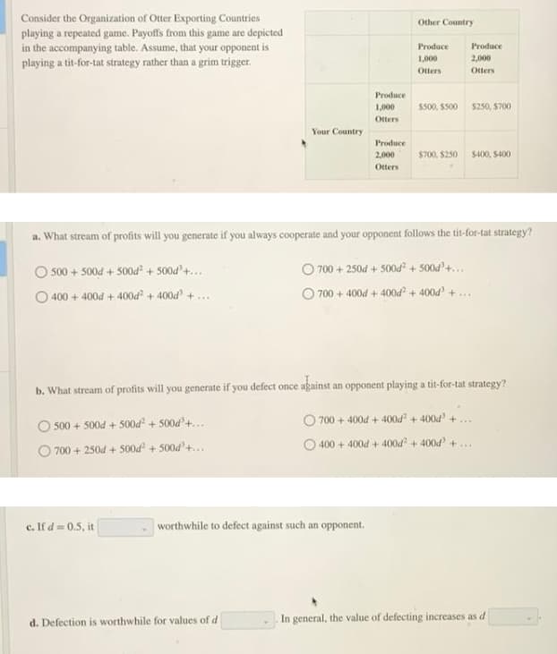 Consider the Organization of Otter Exporting Countries
playing a repeated game. Payoffs from this game are depicted
in the accompanying table. Assume, that your opponent is
playing a tit-for-tat strategy rather than a grim trigger.
Other Country
Produce
Produce
1,000
2,000
Otters
Otters
Produce
Ss00, S500 s250, $700
1,000
Otters
Your Country
Produce
2,000
S700, $250 s400, S400
Otters
a. What stream of profits will you generate if you always cooperate and your opponent follows the tit-for-tat strategy?
O 700 + 250d + 500od + 500d'4...
O 700 + 400d + 400d² + 400d + ..
500 + 500d + 500d + 500d'+...
O 400 + 400d + 400d + 400d + ...
b. What stream of profits will you generate if you defect once against an opponent playing a tit-for-tat strategy?
700+400d + 400d + 4004' +
500 + 500d + 500d + 500d'+..
O 400 + 400d + 400d + 400d +
O 700 + 250d + 500d² + 500d'+...
c. If d = 0.5, it
worthwhile to defect against such an opponent.
d. Defection is worthwhile for values of d
In general, the value of defecting increases as d
