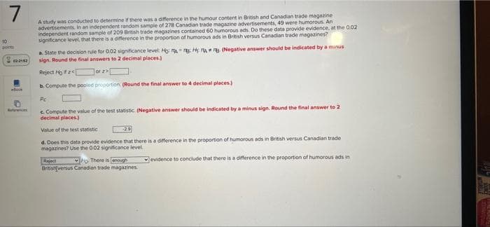 7
A study was conducted to determine if there was a difference in the humour content in British and Canadian trade magazine
advertisements. In an independent random sample of 278 Canadian trade magazine advertisements, 49 were humorous. An
independent random sample of 209 British trade magazines contained 60 humorous ads. Do these data provide evidence, at the 002
significance level, that there is a diference in the proportion of humorous ads in British versus Canadian trade magazines?
10
oints
a. State the decision rule for 0.02 significance level: Ho rA TE H A a. (Negative answer should be indicated by a minus
sign. Round the final answers to 2 decimal places.)
Reject Ho ifz
Tor z>
b. Compute the pooied proportion, (Round the final answer to 4 decimal places.)
eloo
Heteren
c. Compute the value of the test statistic. (Negative answer should be indicated by a minus sign. Round the final answer to 2
decimal places)
Value of the test statistic
29
d. Does this data provide evidence that there is a difference in the proportion of humorous ads in British versus Canadian trade
magazines? Use the 002 significance level.
Rejec
Britistversus Canadian trade magazines.
to There is enough
evidence to conclude that there is a difference in the proportion of humorous ads in
NE PURDAE
