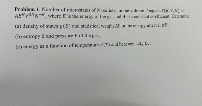 Problem 1. Number of microstates of N particles in the volume V equals r(E,V,N) =
AENV2NN-N, where E is the energy of the gas and A is a constant coefficient. Determine
(a) density of states g(E) and statistical weight Ar in the energy interval AE,
(b) entropy S and pressure P of the gas,
(c) energy as a function of temperature E (T) and heat capacity Cy.
