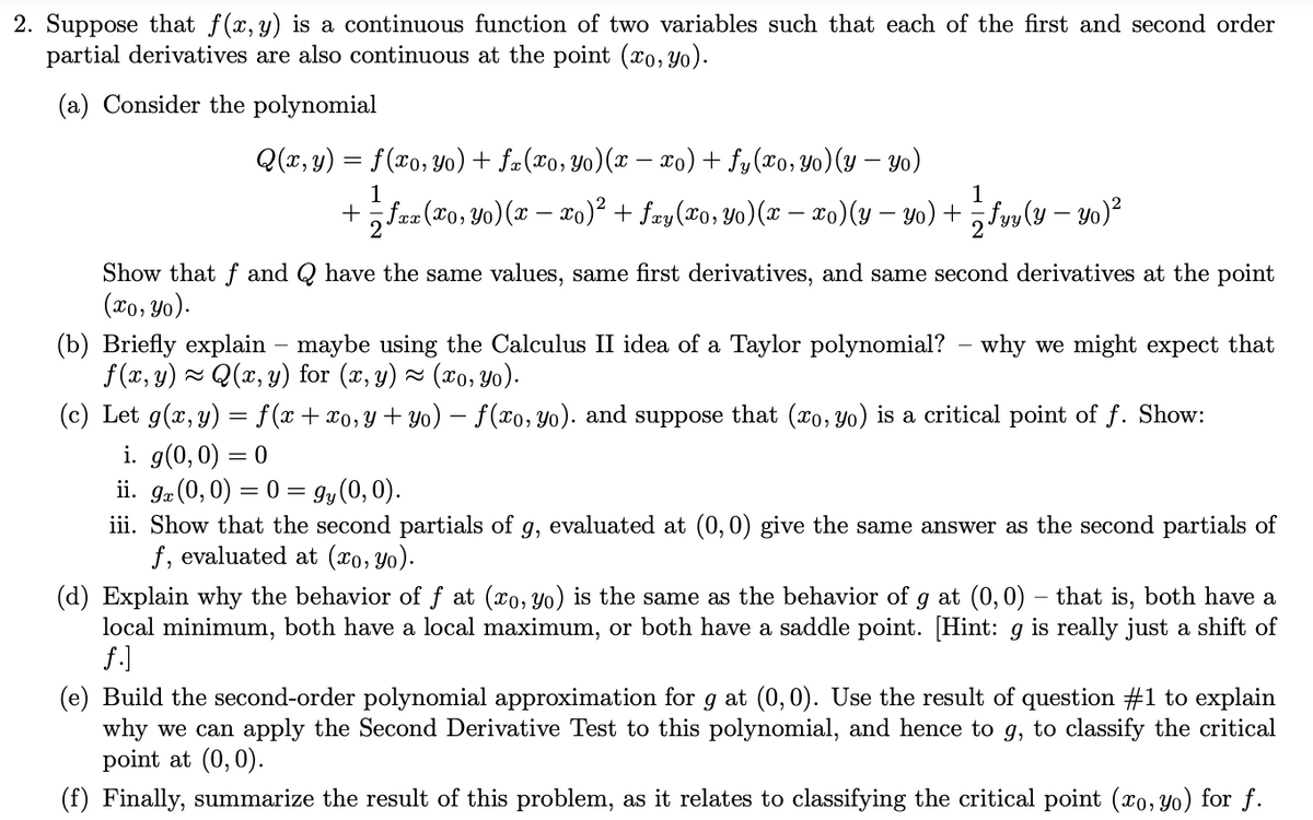 2. Suppose that f(x, y) is a continuous function of two variables such that each of the first and second order
partial derivatives are also continuous at the point (x0, Yo).
(a) Consider the polynomial
Q(x, y) = f(xo, Yo) + fæ(xo,Yo)(x – xo) + fy(xo, Yo)(y – yo)
1
1
+faz (to, Yo)(x – xo)² + fay(xo, Yo)(x – xo)(y – yo) + „fvv (y – yo)²
Show that f and Q have the same values, same first derivatives, and same second derivatives at the point
(xo, Yo).
(b) Briefly explain – maybe using the Calculus II idea of a Taylor polynomial? – why we might expect that
f (x, y) - Q(x, y) for (x, y) × (x0, yo).
(c) Let g(x, y) = f(x+ x0,y+ Yo) – f(xo, Yo). and suppose that (xo, Yo) is a critical point of f. Show:
i. g(0,0) = 0
ii. ga (0, 0) = 0 = 9y(0, 0).
iii. Show that the second partials of g, evaluated at (0,0) give the same answer as the second partials of
f, evaluated at (xo, Yo).
(d) Explain why the behavior of f at (xo, yo) is the same as the behavior of
local minimum, both have a local maximum, or both have a saddle point. [Hint: g is really just a shift of
f.]
g at (0,0) – that is, both have a
(e) Build the second-order polynomial approximation for g at (0,0). Use the result of question #1 to explain
why we can apply the Second Derivative Test to this polynomial, and hence to g, to classify the critical
point at (0,0).
(f) Finally, summarize the result of this problem, as it relates to classifying the critical point (xo, Yo) for f.
