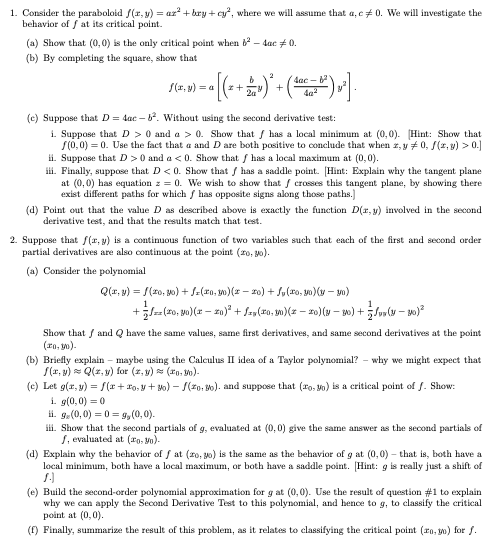 1. Consider the paraboloid f(r, y) = ar + bry + cy", where we will assume that a, c+ 0. We will investigate the
behavior of f at its critical point.
(a) Show that (0, 0) is the only critical point when - dac # 0.
(b) By completing the square, show that
S(r, y) = a
4ac -
+
(c) Suppose that D = dac – . Without using the second derivative test:
i. Suppose that D > 0 and a > 0. Show that / has a local minimum at (0,0). Hint: Show that
S(0,0) = 0. Use the fact that a and D are both positive to conclude that when r, y +0, /(r, y) > 0.]
ii. Suppose that D >0 and a < 0. Show that f has a local maximum at (0,0).
iii. Finally, suppose that D<0. Show that / has a saddle point. [Hint: Explain why the tangent plane
at (0,0) has equation z = 0. We wish to show that / crosses this tangent plane, by showing there
exist different paths for which / has opposite signs along those paths.]
(d) Point out that the value D as described above is exactly the function D(r, y) involved in the second
derivative test, and that the results match that test.
2. Suppose that f(r, y) is a continuous function of two variables such that each of the first and second order
partial derivatives are also continuous at the point (ro, 0).
(a) Consider the polynomial
Q(r, v) = S(z0, yo) + S=(10, 0)(z – z0) + Solxo, yo)(v – yo)
+lz(20, yo)(x – z0)* + Szs(xo, m)(z – 20)(y - 20) +Suv(u – s0)
Show that / and Q have the same values, same first derivatives, and same second derivatives at the point
(ro, m).
(b) Briefly explain – maybe using the Calculus II idea of a Taylor polynomial? - why we might expect that
S(r, y) = Q(z, v) for (2, v) (ro. Vo)-
(c) Let g(r, y) = S(r+ ro, y + 30) – S(20. B0). and suppose that (ro, Mo) is a critical point of f. Show:
i. g(0,0) = 0
ii. g.(0,0) = 0 = 9,(0,0).
iii. Show that the second partials of g, evaluated at (0,0) give the same answer as the second partials of
1, evaluated at (o, Vo)-
(d) Explain why the behavior of f at (20, 30) is the same as the behavior of g at (0,0) – that is, both have a
local minimum, both have a local maximum, or both have a saddle point. [Hint: g is really just a shift of
(e) Build the second-order polynomial approximation for g at (0,0). Use the result of question #1 to explain
why we can apply the Second Derivative Test to this polynomial, and hence to g, to classify the critical
point at (0,0).
(1) Finally, summarize the result of this problem, as it relates to classifying the critical point (ro, 0) for f.
