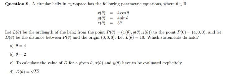 Question 9. A circular helix in ryz-space has the following parametric equations, where 0 E R.
r(0)
y(0)
z(0)
4 cos e
4 sin 0
30
Let L(0) be the arclength of the helix from the point P(0) = (r(0), y(0), z(0)) to the point P(0) = (4,0,0), and let
D(0) be the distance between P(0) and the origin (0,0,0). Let L(0) = 10. Which statements do hold?
%3D
a) 0 = 4
b) 0 = 2
c) To calculate the value of D for a given 0, r(0) and y(0) have to be evaluated explicitely.
d) D(0) = V52
%3D
