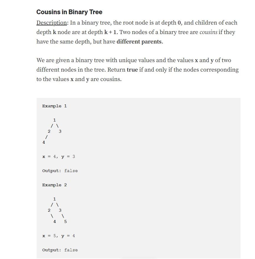 Cousins in Binary Tree
Description: In a binary tree, the root node is at depth 0, and children of each
depth k node are at depth k + 1. Two nodes of a binary tree are cousins if they
have the same depth, but have different parents.
We are given a binary tree with unique values and the values x and y of two
different nodes in the tree. Return true if and only if the nodes corresponding
to the values x and y are cousins.
Example 1
4
2
1
x = 4, y = 3
Output: false
Example 2
/\
2
1
4 5
x = 5, y = 4
Output: false