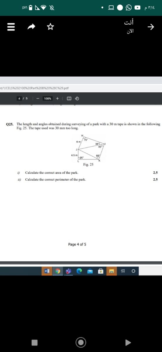 3:14 م
أنت
الآن
nt/1/CELS%202100%20Part%208%20%28C%29.pdf
4 /5
100%
Q25. The length and angles obtained during surveying of a park with a 30 m tape is shown in the following
Fig. 25. The tape used was 30 mm too long.
15
38
45
4.5 m
90
Fig. 25
i)
Calculate the correct area of the park.
2.5
ii) Calculate the correct perimeter of the park.
2.5
Page 4 of 5
个
I
