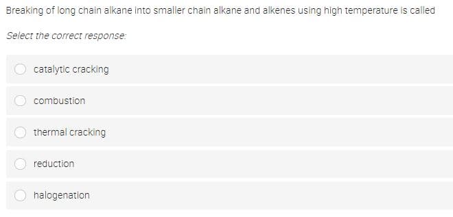 Breaking of long chain alkane into smaller chain alkane and alkenes using high temperature is called
Select the correct response:
catalytic cracking
combustion
thermal cracking
reduction
halogenation
