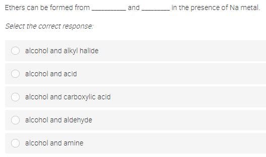 Ethers can be formed from
and
in the presence of Na metal.
Select the correct response:
alcohol and alkyl halide
alcohol and acid
alcohol and carboxylic acid
alcohol and aldehyde
alcohol and amine
