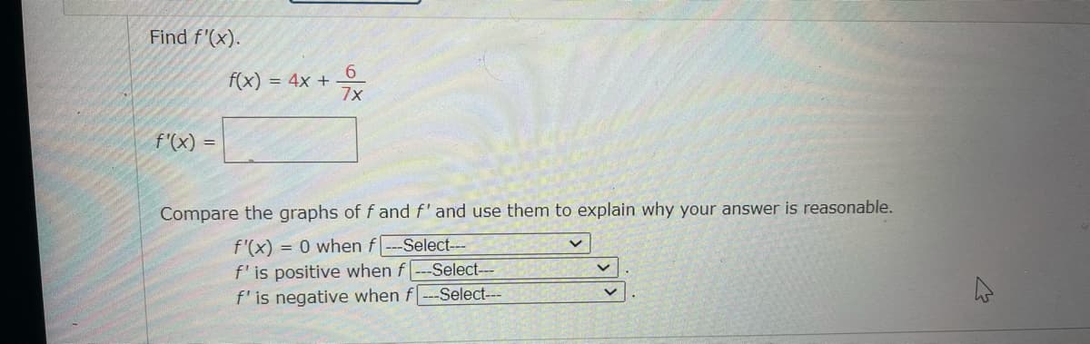 Find f'(x).
6.
f(x) = 4x +
7x
f'(x) =
Compare the graphs of f and f' and use them to explain why your answer is reasonable.
= 0 when f---Select---
f'(x)
f'is positive when f--Select---
f' is negative when f
-Select---
