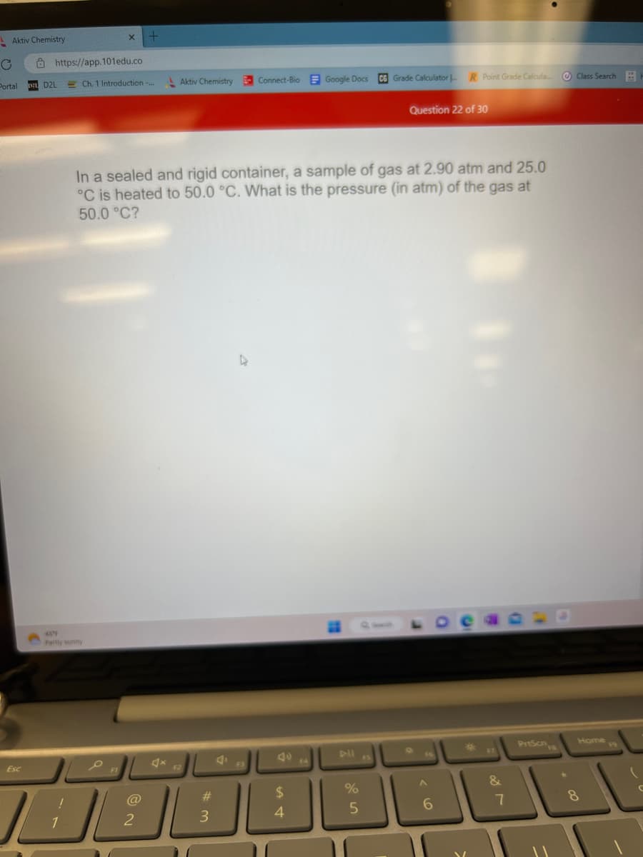 = Aktiv Chemistry
C
Portal 021 D2L
Esc
https://app.101edu.co
Ch. 1 Introduction -... Aktiv Chemistry Connect-Bio Google Docs CG Grade Calculator |
Partly sunny
!
10
X +
O
In a sealed and rigid container, a sample of gas at 2.90 atm and 25.0
°C is heated to 50.0 °C. What is the pressure (in atm) of the gas at
50.0 °C?
2
F2
#3
F3
$
4
%
5
FS
Question 22 of 30
R Point Grade Calcula
A
6
&
7
PrtScn
00 *
Class Search
Home
8
C