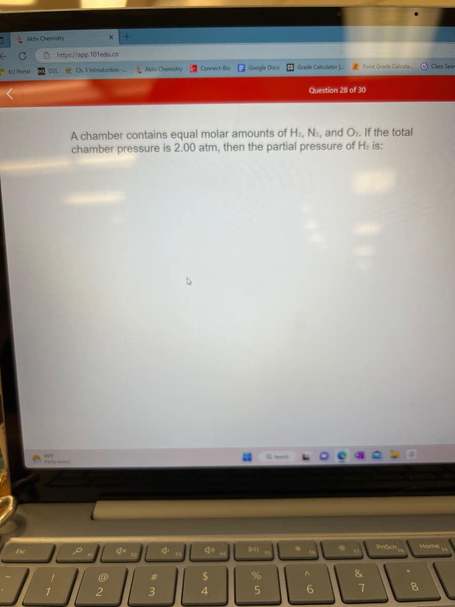 ← O
Aktiv Chemistry
Esc
KU Portal D2 D2L
https://app.101edu.co
457
Pantly sunny
1
X +
Ch. 1 Introduction -...
(@
2
Aktiv Chemistry
A chamber contains equal molar amounts of H2, N2, and O₂. If the total
chamber pressure is 2.00 atm, then the partial pressure of H₂ is:
#3
Connect-Bio Google Docs
F3
$
4
DII
%
5
CG Grade Calculator .... R Point Grade Calcula...
FS
Question 28 of 30
Q
FE
A
6
*
F7
&
7
PrtScn
Class Sear
Home
8