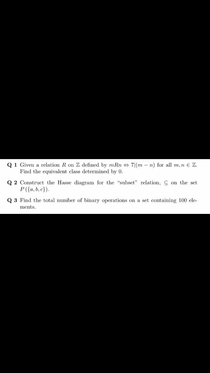 Q 1 Given a relation R on Z defined by mRn + 7|(m – n) for all m, n e Z.
Find the equivalent class determined by 0.
Q 2 Construct the Hasse diagram for the "subset" relation, C on the set
P({a,b, c}).
Q 3 Find the total number of binary operations on a set containing 100 ele-
ments.
