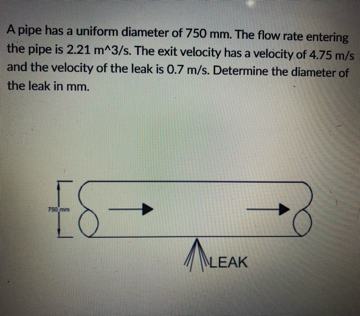 A pipe has a uniform diameter of 750 mm. The flow rate entering
the pipe is 2.21 m^3/s. The exit velocity has a velocity of 4.75 m/s
and the velocity of the leak is 0.7 m/s. Determine the diameter of
the leak in mm.
£6-
750 mm
LEAK