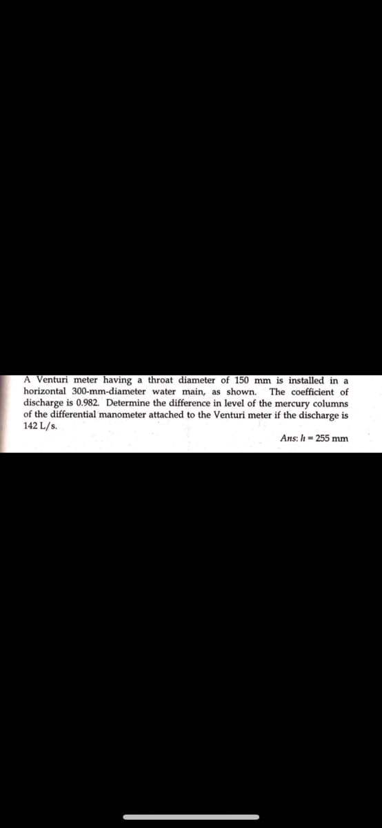 A Venturi meter having a throat diameter of 150 mm is installed in a
horizontal 300-mm-diameter water main, as shown. The coefficient of
discharge is 0.982. Determine the difference in level of the mercury columns
of the differential manometer attached to the Venturi meter if the discharge is
142 L/s.
Ans: h= 255 mm