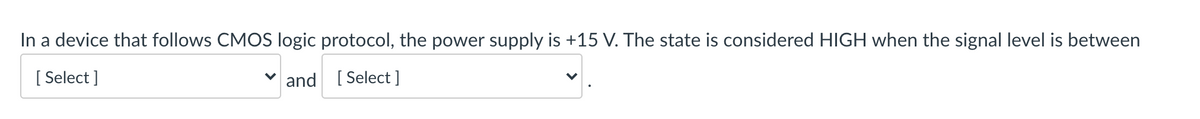 In a device that follows CMOS logic protocol, the power supply is +15 V. The state is considered HIGH when the signal level is between
[ Select ]
and [ Select ]
