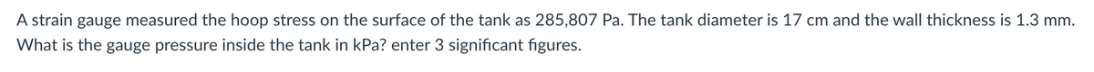 A strain gauge measured the hoop stress on the surface of the tank as 285,807 Pa. The tank diameter is 17 cm and the wall thickness is 1.3 mm.
What is the gauge pressure inside the tank in kPa? enter 3 significant figures.
