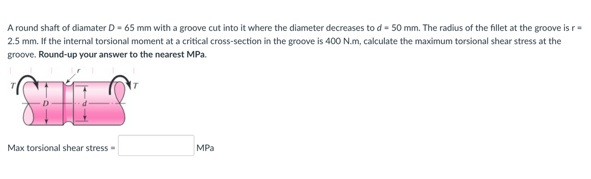 A round shaft of diamater D = 65 mm with a groove cut into it where the diameter decreases to d = 50 mm. The radius of the fillet at the groove is r =
%3D
2.5 mm. If the internal torsional moment at a critical cross-section in the groove is 400 N.m, calculate the maximum torsional shear stress at the
groove. Round-up your answer to the nearest MPa.
Max torsional shear stress
MPa
