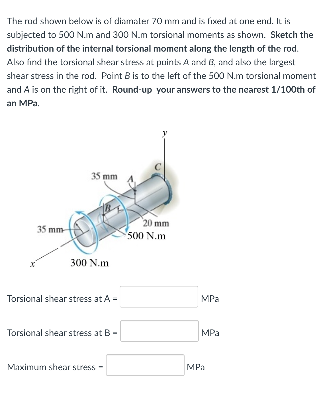 The rod shown below is of diamater 70 mm and is fixed at one end. It is
subjected to 500 N.m and 300 N.m torsional moments as shown. Sketch the
distribution of the internal torsional moment along the length of the rod.
Also find the torsional shear stress at points A and B, and also the largest
shear stress in the rod. Point B is to the left of the 500 N.m torsional moment
and A is on the right of it. Round-up your answers to the nearest 1/100th of
an MPa.
y
35 mm
20 mm
500 N.m
35 mm-
300 N.m
Torsional shear stress at A =
MPа
%3D
Torsional shear stress at B =
MPа
Maximum shear stress =
MPa
%3D
