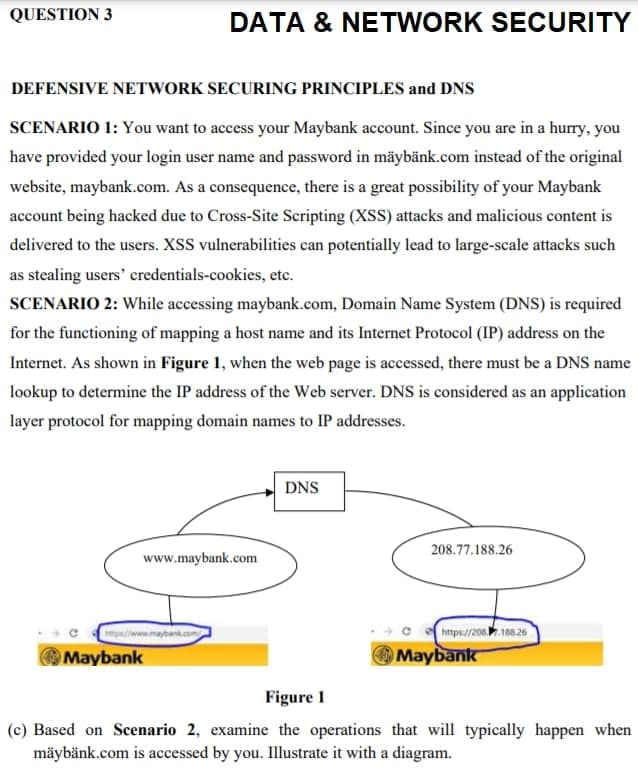 QUESTION 3
DATA & NETWORK SECURITY
DEFENSIVE NETWORK SECURING PRINCIPLES and DNS
SCENARIO 1: You want to access your Maybank account. Since you are in a hurry, you
have provided your login user name and password in mäybänk.com instead of the original
website, maybank.com. As a consequence, there is a great possibility of your Maybank
account being hacked due to Cross-Site Scripting (XSS) attacks and malicious content is
delivered to the users. XSS vulnerabilities can potentially lead to large-scale attacks such
as stealing users' credentials-cookies, etc.
SCENARIO 2: While accessing maybank.com, Domain Name System (DNS) is required
for the functioning of mapping a host name and its Internet Protocol (IP) address on the
Internet. As shown in Figure 1, when the web page is accessed, there must be a DNS name
lookup to determine the IP address of the Web server. DNS is considered as an application
layer protocol for mapping domain names to IP addresses.
DNS
208.77.188.26
www.maybank.com
https//206108.26
OMaybank
OMaybank
Figure 1
(c) Based on Scenario 2, examine the operations that will typically happen when
mäybänk.com is accessed by you. Illustrate it with a diagram.
