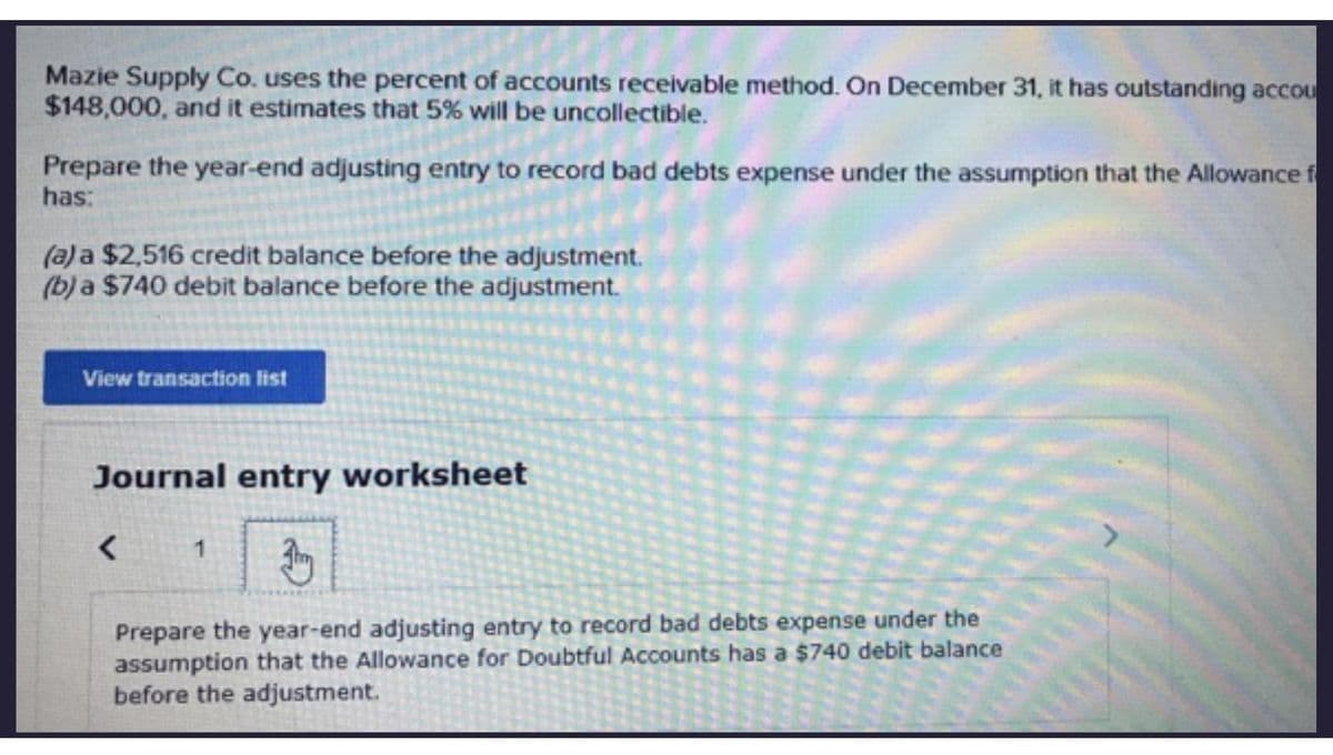 Mazie Supply Co. uses the percent of accounts receivable method. On December 31, it has outstanding accou
$148,000, and it estimates that 5% will be uncollectible.
Prepare the year-end adjusting entry to record bad debts expense under the assumption that the Allowance f
has:
(a) a $2,516 credit balance before the adjustment.
(b) a $740 debit balance before the adjustment.
View transaction list
Journal entry worksheet
1 Jhry
Prepare the year-end adjusting entry to record bad debts expense under the
assumption that the Allowance for Doubtful Accounts has a $740 debit balance
before the adjustment.
<