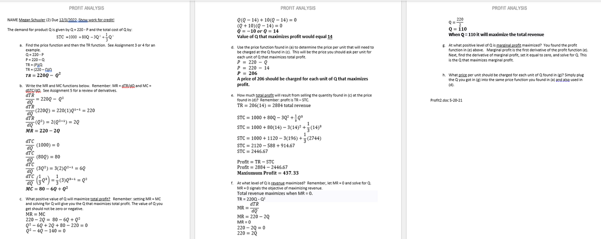 NAME Megan Schuyler (2) Due 12/3/2022 Show work for credit!
The demand for product Q is given by Q = 220-P and the total cost of Q by:
STC =1000 +80Q -3Q² +
+0²
a
Find the price function and then the TR function. See Assignment 3 or 4 for an
example.
Q=220-P
P=220-Q
TR=(PIQ
TR = (220 – 0J0
TR=220Q - Q²
b. Write the MR and MC functions below. Remember: MR = gTB/dQ and MC =
OSTC/dQ. See Assignment 5 for a review of derivatives.
dTR
= 220Q - Q²
(2200) = 220(1)Q¹-¹ = 220
(Q²) = 2(Q²-¹) = 2Q
dQ
dTR
dQ
dTR
dQ
MR = 220 - 20
PROFIT ANALYSIS
dTC
do (1000) = 0
dQ
dTC
(800) = 80
(3Q²) = 3(2)Q²-¹ = 6Q
(²0²) = (3) 0²-¹ = Q²
dQ
dTC
do
dTC
MC = 80 - 6Q+Q²
c. What positive value of Q will maximize total profit? Remember: setting MR = MC
and solving for Q will give you the Q that maximizes total profit. The value of Q you
get should not be zero or negative.
MR = MC
220 20 80 - 6Q+Q²
Q²6Q +20 + 80-220 = 0
Q²4Q-140 = 0
Q(Q14) +10(Q14) = 0
(Q + 10) (Q14) = 0
Q10 or Q = 14
Value of Q that maximizes profit would equal 14
d. Use the price function found in (a) to determine the price per unit that will need to
be charged at the Q found in (c). This will be the price you should ask per unit for
each unit of Q that maximizes total profit.
P = 220 - Q
P
220 14
PROFIT ANALYSIS
P = 206
A price of 206 should be charged for each unit of Q that maximizes
profit.
e. How much total profit will result from selling the quantity found in (c) at the price
found in (d)? Remember: profit is TR-STC.
TR = 206(14) = 2884 total revenue
STC = 1000 + 80Q-3Q² +0³
STC = 1000 + 80(14) — 3(14)² + (14)²
1
STC = 1000 + 1120-3(196) +(2744)
STC = 2120588 +914.67
STC = 2446.67
Profit = TR - STC
Profit = 2884 - 2446.67
Maxiumum Profit = 437.33
f. At what level of Q is revenue maximized? Remember, let MR = 0 and solve for Q.
MR = 0 signals the objective of maximizing revenue.
Total revenue maximizes when MR = 0.
TR = 220Q - Q²
dTR
MR =
dQ
MR 220 2Q
MR = 0
220-2Q=0
220 = 2Q
PROFIT ANALYSIS
220
Q=2
Q = 110
When Q=110 it will maximize the total revenue
g. At what positive level of Q is marginal profit maximized? You found the profit
function in (e) above. Marginal profit is the first derivative of the profit function (e).
Next, find the derivative of marginal profit, set it equal to zero, and solve for Q. This
is the Q that maximizes marginal profit.
h. What price per unit should be charged for each unit of Q found in (g)? Simply plug
the Q you got in (g) into the same price function you found in (a) and also used in
(d).
Profit2.doc 5-20-21