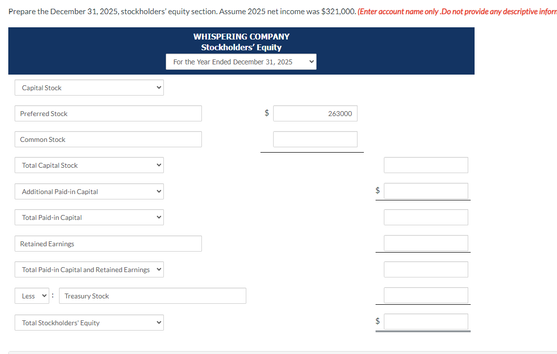 Prepare the December 31, 2025, stockholders' equity section. Assume 2025 net income was $321,000. (Enter account name only.Do not provide any descriptive inform
Capital Stock
Preferred Stock
Common Stock
Total Capital Stock
Additional Paid-in Capital
Total Paid-in Capital
Retained Earnings
Total Paid-in Capital and Retained Earnings
Less
Treasury Stock
Total Stockholders' Equity
✓
WHISPERING COMPANY
Stockholders' Equity
For the Year Ended December 31, 2025
$
V
263000
$
$