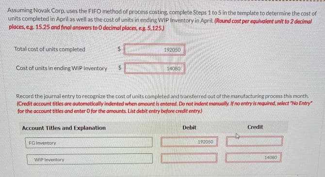 Assuming Novak Corp. uses the FIFO method of process costing, complete Steps 1 to 5 in the template to determine the cost of
units completed in April as well as the cost of units in ending WIP Inventory in April. (Round cost per equivalent unit to 2 decimal
places, e.g. 15.25 and final answers to 0 decimal places, e.g. 5,125.)
Total cost of units completed
Cost of units in ending WIP Inventory
Account Titles and Explanation
Record the journal entry to recognize the cost of units completed and transferred out of the manufacturing process this month.
(Credit account titles are automatically indented when amount is entered. Do not indent manually. If no entry is required, select "No Entry"
for the account titles and enter O for the amounts. List debit entry before credit entry.)
FG Inventory
192050
WIP Inventory
14080
Debit
192050
Do
Credit
14080